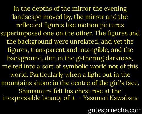 In the depths of the mirror the evening landscape moved by, the mirror and the reflected figures like motion pictures superimposed one on the other. The figures and the background were unrelated, and yet the figures, transparent and intangible, and the background, dim in the gathering darkness, melted into a sort of symbolic world not of this world. Particularly when a light out in the mountains shone in the centre of the girl's face, Shimamura felt his chest rise at the inexpressible beauty of it. - Yasunari Kawabata