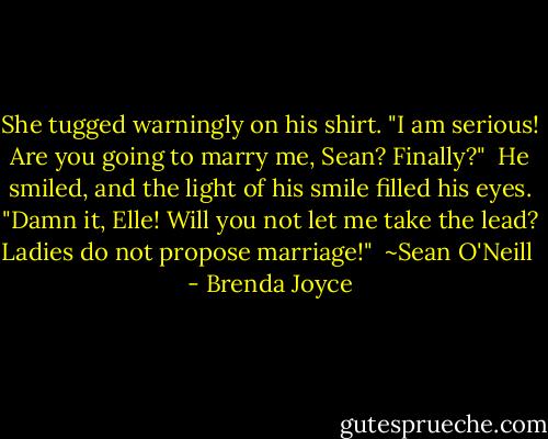 She tugged warningly on his shirt. "I am serious! Are you going to marry me, Sean? Finally?"<br /><br />He smiled, and the light of his smile filled his eyes. "Damn it, Elle! Will you not let me take the lead? Ladies do not propose marriage!"<br /><br />~Sean O'Neill  - Brenda Joyce
