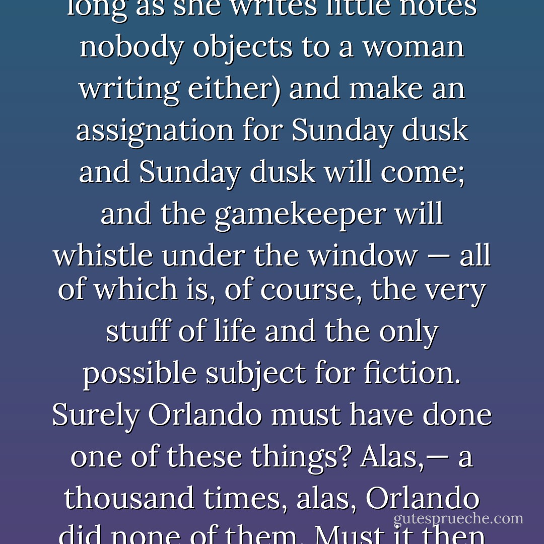 But Orlando was a woman — Lord Palmerston had just proved it. And when we are writing the life of a woman, we may, it is agreed, waive our demand for action, and substitute love instead. Love, the poet has said, is woman’s whole existence. And if we look for a moment at Orlando writing at her table, we must admit that never was there a woman more fitted for that calling. Surely, since she is a woman, and a beautiful woman, and a woman in the prime of life, she will soon give over this pretence of writing and thinking and begin at least to think of a gamekeeper (and as long as she thinks of a man, nobody objects to a woman thinking). And then she will write him a little note (and as long as she writes little notes nobody objects to a woman writing either) and make an assignation for Sunday dusk and Sunday dusk will come; and the gamekeeper will whistle under the window — all of which is, of course, the very stuff of life and the only possible subject for fiction. Surely Orlando must have done one of these things? Alas,— a thousand times, alas, Orlando did none of them. Must it then be admitted that Orlando was one of those monsters of iniquity who do not love? She was kind to dogs, faithful to friends, generosity itself to a dozen starving poets, had a passion for poetry. But love — as the male novelists define it — and who, after all, speak with greater authority?— has nothing whatever to do with kindness, fidelity, generosity, or poetry. Love is slipping off one’s petticoat and — But we all know what love is. Did Orlando do that? Truth compels us to say no, she did not. If then, the subject of one’s biography will neither love nor kill, but will only think and imagine, we may conclude that he or she is no better than a corpse and so leave her. - Virginia Woolf