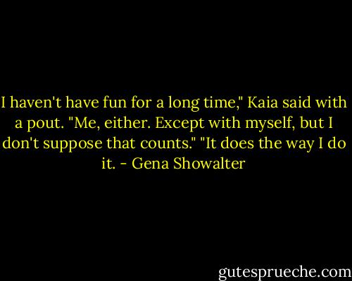 I haven't have fun for a long time," Kaia said with a pout.<br />"Me, either. Except with myself, but I don't suppose that counts."<br />"It does the way I do it. - Gena Showalter