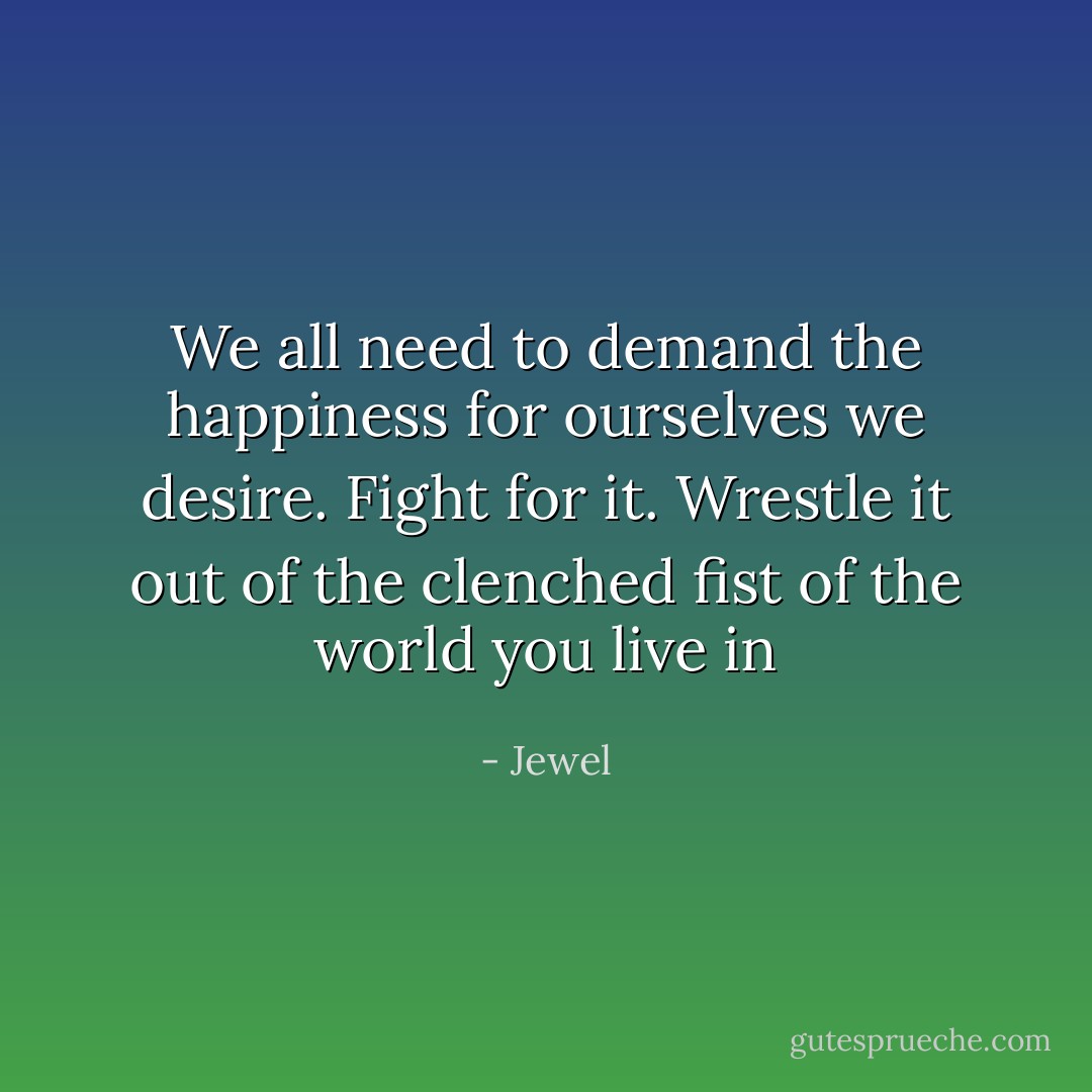 We all need to demand the happiness for ourselves we desire. Fight for it. Wrestle it out of the clenched fist of the world you live in - Jewel