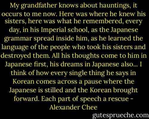 My grandfather knows about hauntings, it occurs to me now. Here was where he knew his sisters, here was what he remembered, every day, in his Imperial school, as the Japanese grammar spread inside him, as he learned the language of the people who took his sisters and destroyed them. All his thoughts come to him in Japanese first, his dreams in Japanese also... I think of how every single thing he says in Korean comes across a pause where the Japanese is stilled and the Korean brought forward. Each part of speech a rescue - Alexander Chee