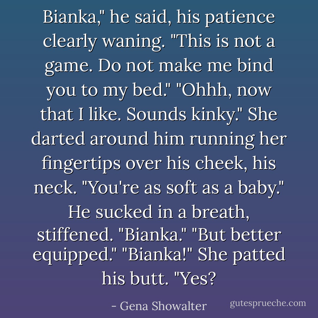 Bianka," he said, his patience clearly waning. "This is not a game. Do not make me bind you to my bed."<br />"Ohhh, now that I like. Sounds kinky." She darted around him running her fingertips over his cheek, his neck. "You're as soft as a baby."<br />He sucked in a breath, stiffened. "Bianka."<br />"But better equipped."<br />"Bianka!"<br />She patted his butt. "Yes? - Gena Showalter