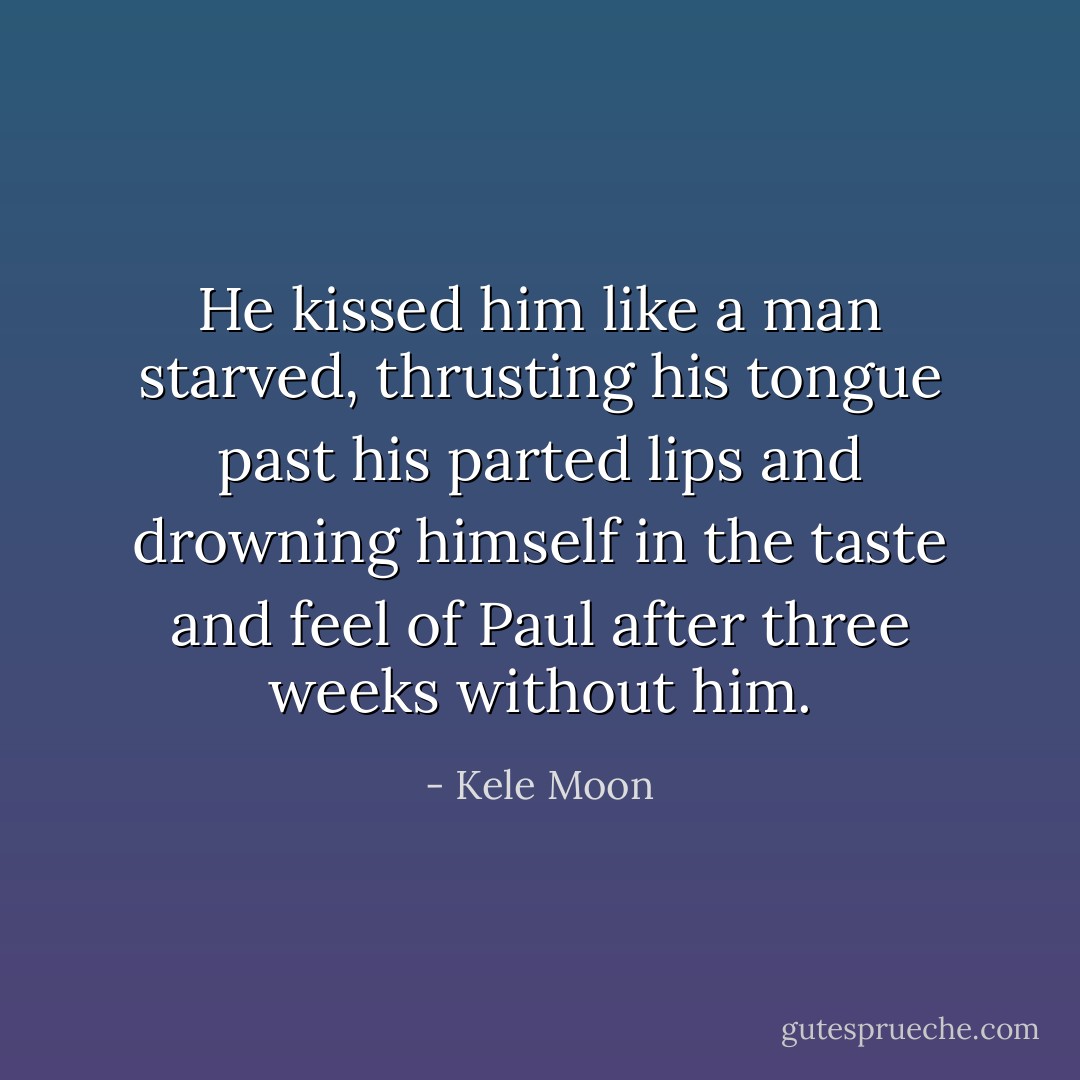 He kissed him like a man starved, thrusting his tongue past his parted lips and drowning himself in the taste and feel of Paul after three weeks without him. - Kele Moon