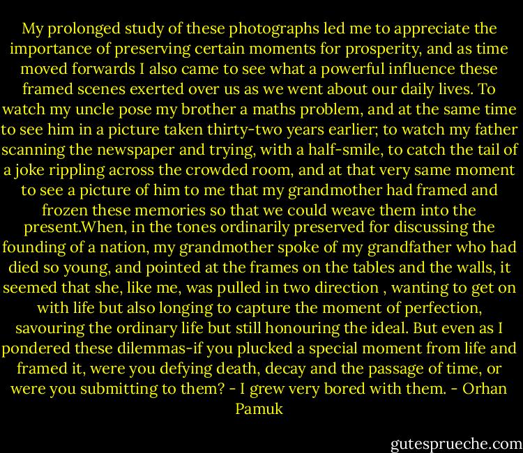My prolonged study of these photographs led me to appreciate the importance of preserving certain moments for prosperity, and as time moved forwards I also came to see what a powerful influence these framed scenes exerted over us as we went about our daily lives.<br />To watch my uncle pose my brother a maths problem, and at the same time to see him in a picture taken thirty-two years earlier; to watch my father scanning the newspaper and trying, with a half-smile, to catch the tail of a joke rippling across the crowded room, and at that very same moment to see a picture of him to me that my grandmother had framed and frozen these memories so that we could weave them into the present.When, in the tones ordinarily preserved for discussing the founding of a nation, my grandmother spoke of my grandfather who had died so young, and pointed at the frames on the tables and the walls, it seemed that she, like me, was pulled in two direction , wanting to get on with life but also longing to capture the moment of perfection, savouring the ordinary life but still honouring the ideal. But even as I pondered these dilemmas-if you plucked a special moment from life and framed it, were you defying death, decay and the passage of time, or were you submitting to them? - I grew very bored with them. - Orhan Pamuk