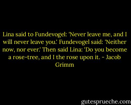 Lina said to Fundevogel: 'Never leave me, and I will never leave you.' Fundevogel said: 'Neither now, nor ever.' Then said Lina: 'Do you become a rose-tree, and I the rose upon it. - Jacob Grimm