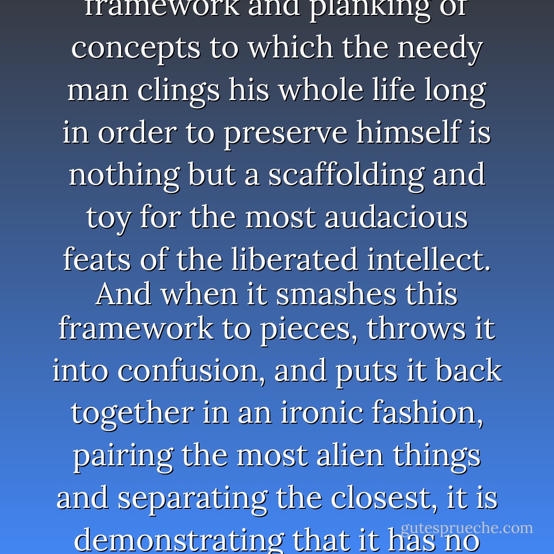 The free intellect copies human life, but it considers this life to be something good and seems to be quite satisfied with it. That immense framework and planking of concepts to which the needy man clings his whole life long in order to preserve himself is nothing but a scaffolding and toy for the most audacious feats of the liberated intellect. And when it smashes this framework to pieces, throws it into confusion, and puts it back together in an ironic fashion, pairing the most alien things and separating the closest, it is demonstrating that it has no need of these makeshifts of indigence and that it will now be guided by intuitions rather than by concepts. - Friedrich Nietzsche