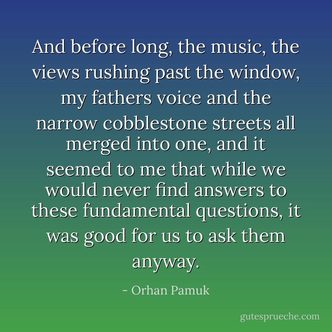 And before long, the music, the views rushing past the window, my fathers voice and the narrow cobblestone streets all merged into one, and it seemed to me that while we would never find answers to these fundamental questions, it was good for us to ask them anyway. - Orhan Pamuk