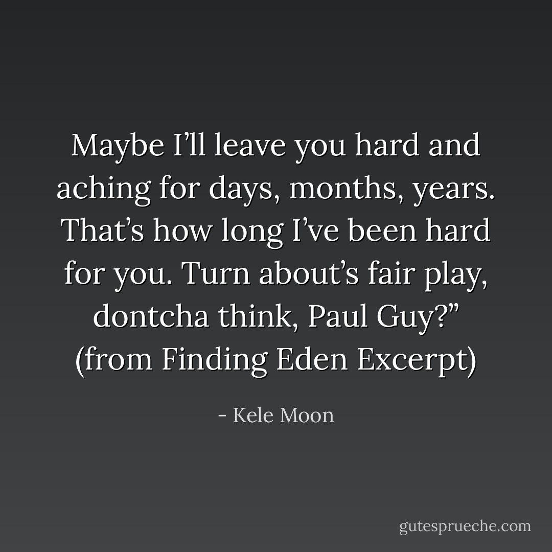 Maybe I’ll leave you hard and aching for days, months, years. That’s how long I’ve been hard for you. Turn about’s fair play, dontcha think, Paul Guy?” (from Finding Eden Excerpt) - Kele Moon