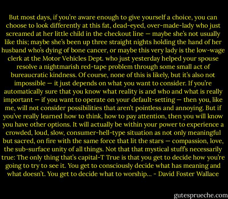 But most days, if you’re aware enough to give yourself a choice, you can choose to look differently at this fat, dead-eyed, over-made-lady who just screamed at her little child in the checkout line — maybe she’s not usually like this; maybe she’s been up three straight nights holding the hand of her husband who’s dying of bone cancer, or maybe this very lady is the low-wage clerk at the Motor Vehicles Dept. who just yesterday helped your spouse resolve a nightmarish red-tape problem through some small act of bureaucratic kindness. Of course, none of this is likely, but it’s also not impossible — it just depends on what you want to consider. If you’re automatically sure that you know what reality is and who and what is really important — if you want to operate on your default-setting — then you, like me, will not consider possibilities that aren’t pointless and annoying. But if you’ve really learned how to think, how to pay attention, then you will know you have other options. It will actually be within your power to experience a crowded, loud, slow, consumer-hell-type situation as not only meaningful but sacred, on fire with the same force that lit the stars — compassion, love, the sub-surface unity of all things. Not that that mystical stuff’s necessarily true: The only thing that’s capital-T True is that you get to decide how you’re going to try to see it. You get to consciously decide what has meaning and what doesn’t. You get to decide what to worship… - David Foster Wallace