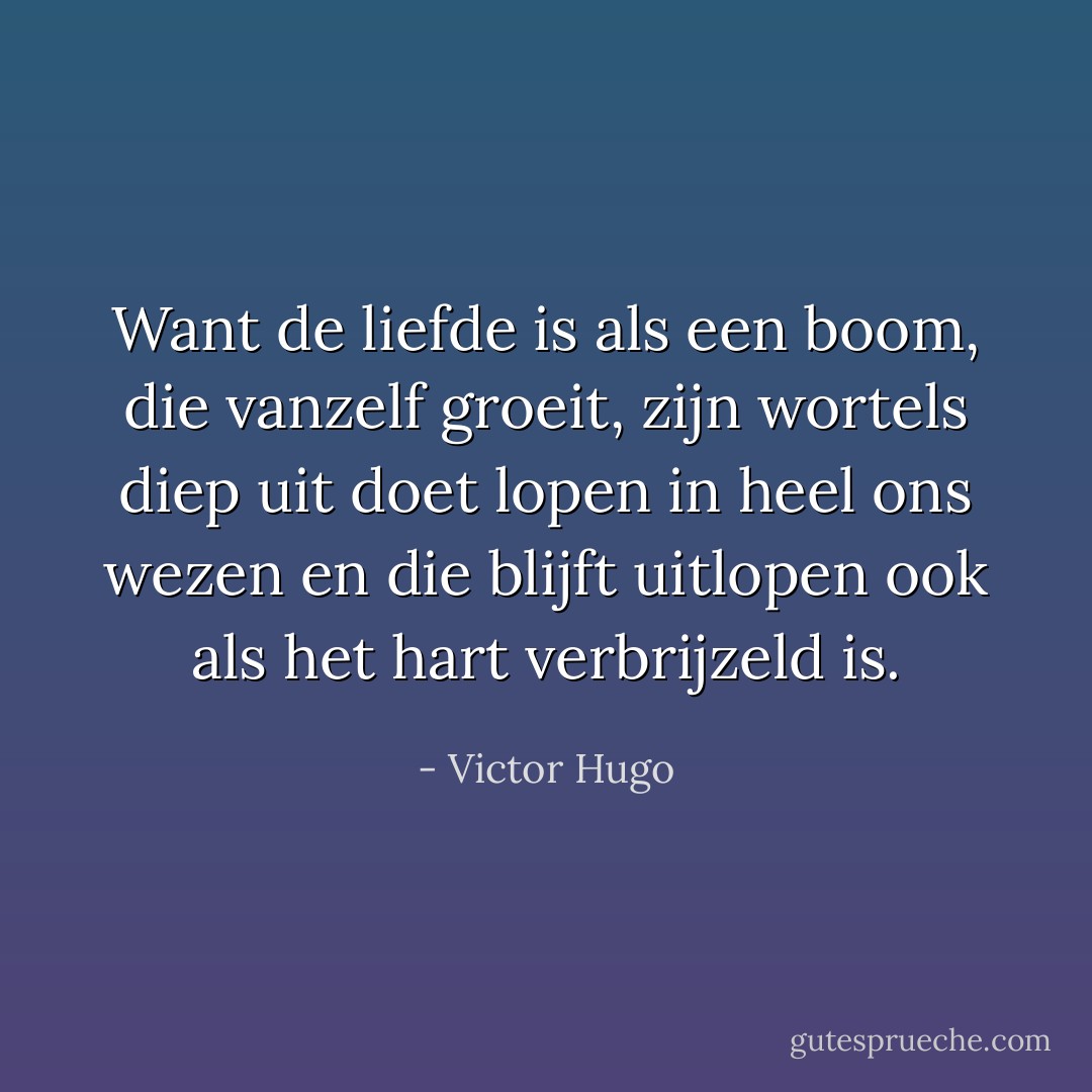 Want de liefde is als een boom, die vanzelf groeit, zijn wortels diep uit doet lopen in heel ons wezen en die blijft uitlopen ook als het hart verbrijzeld is. - Victor Hugo