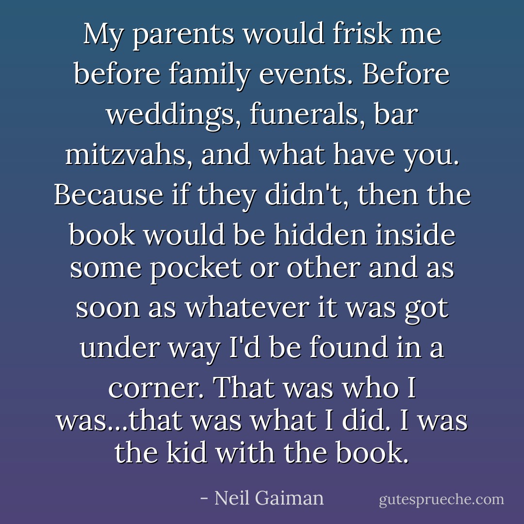 My parents would frisk me before family events. Before weddings, funerals, bar mitzvahs, and what have you. Because if they didn't, then the book would be hidden inside some pocket or other and as soon as whatever it was got under way I'd be found in a corner. That was who I was...that was what I did. I was the kid with the book. - Neil Gaiman