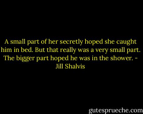 A small part of her secretly hoped she caught him in bed. But that really was a very small part.<br />The bigger part hoped he was in the shower. - Jill Shalvis