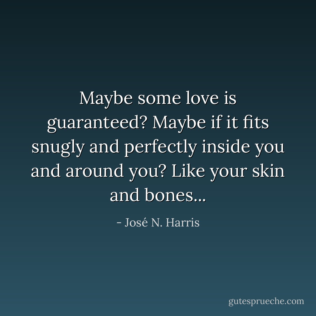Maybe some love is guaranteed? Maybe if it fits snugly and perfectly inside you and around you? Like your skin and bones... - José N. Harris