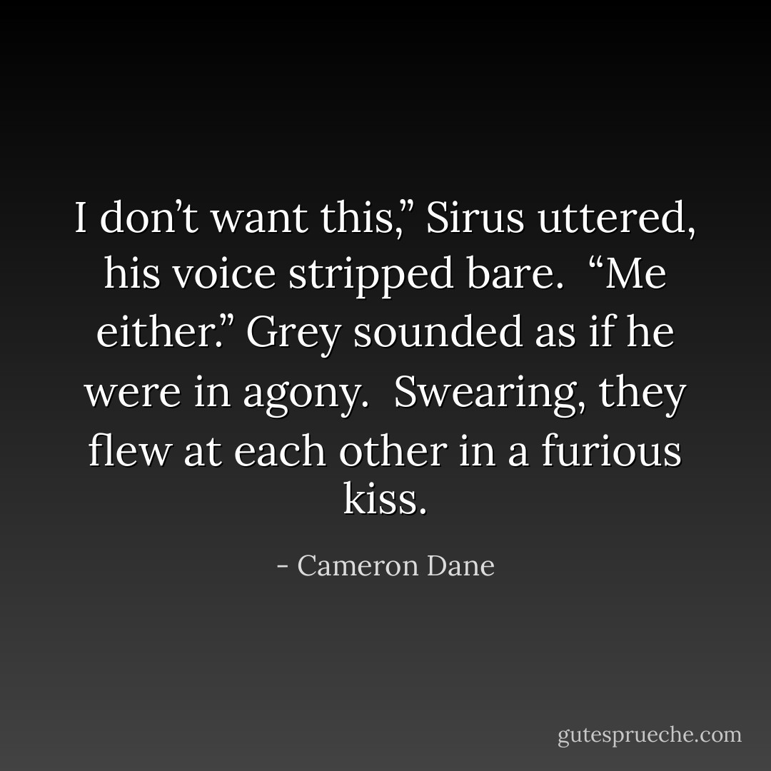I don’t want this,” Sirus uttered, his voice stripped bare.<br /><br />“Me either.” Grey sounded as if he were in agony.<br /><br />Swearing, they flew at each other in a furious kiss. - Cameron Dane