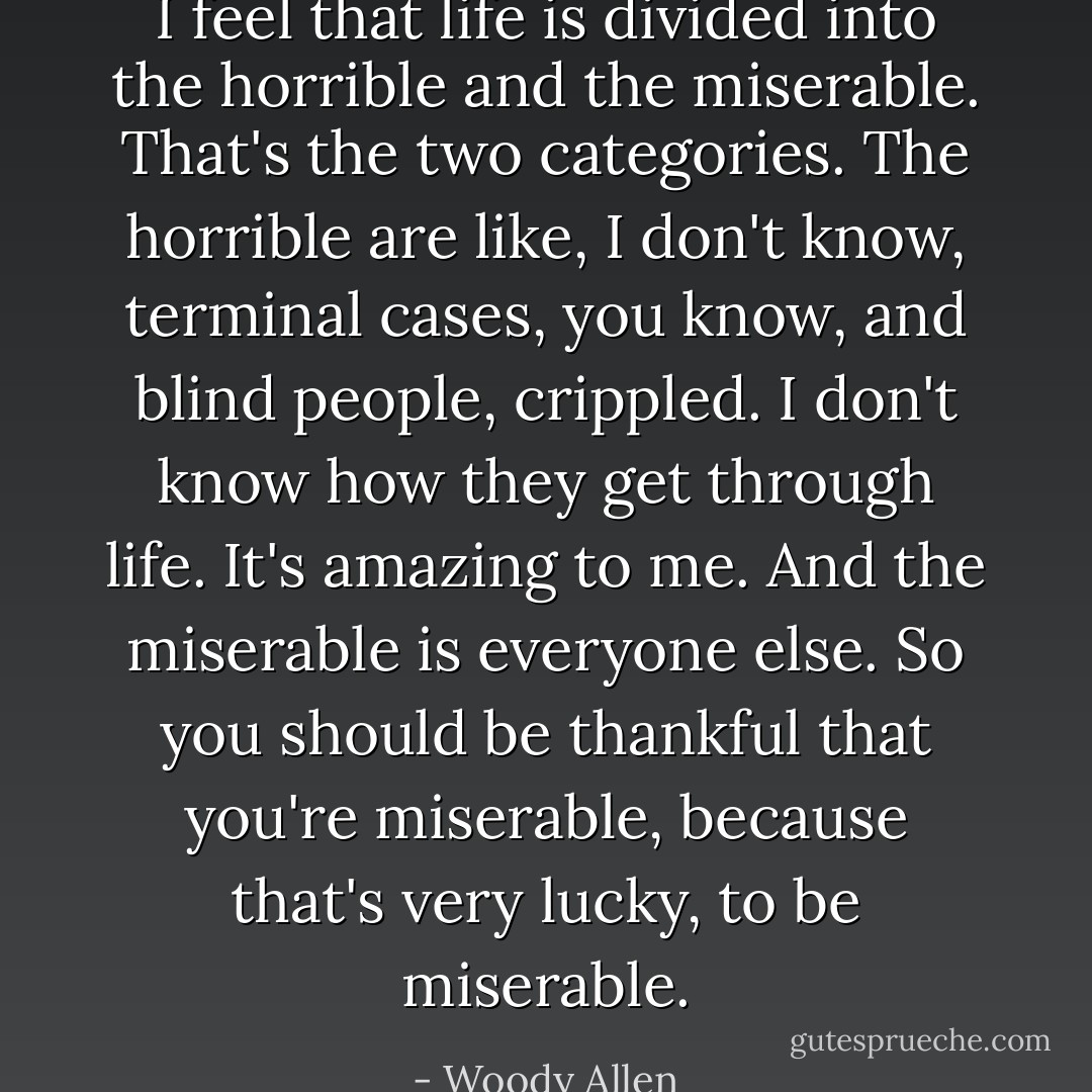 I feel that life is divided into the horrible and the miserable. That's the two categories. The horrible are like, I don't know, terminal cases, you know, and blind people, crippled. I don't know how they get through life. It's amazing to me. And the miserable is everyone else. So you should be thankful that you're miserable, because that's very lucky, to be miserable. - Woody Allen
