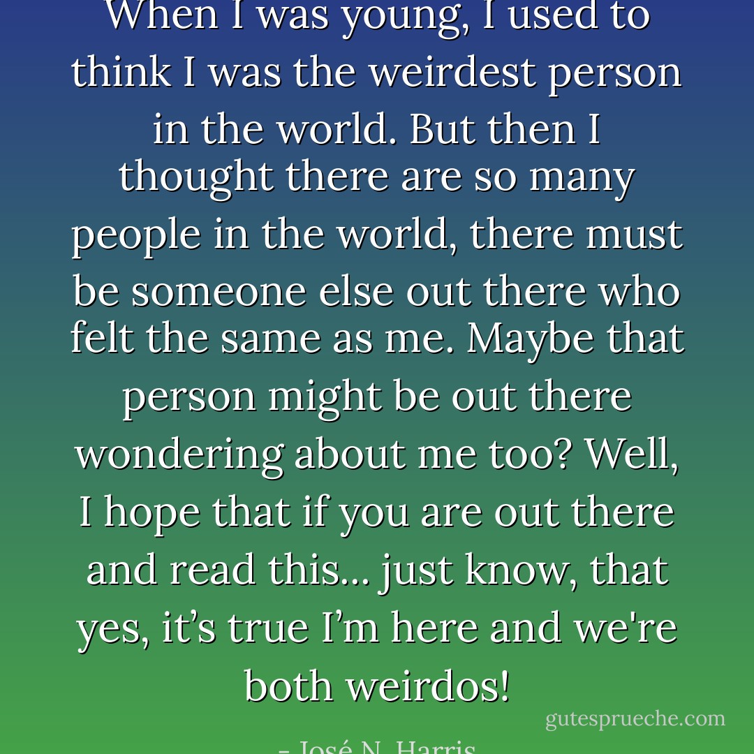 When I was young, I used to think I was the weirdest person in the world. But then I thought there are so many people in the world, there must be someone else out there who felt the same as me. Maybe that person might be out there wondering about me too? Well, I hope that if you are out there and read this... just know, that yes, it’s true I’m here and we're both weirdos! - José N. Harris