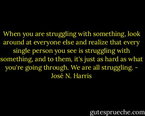 When you are struggling with something, look around at everyone else and realize that every single person you see is struggling with something, and to them, it's just as hard as what you're going through. We are all struggling. - José N. Harris