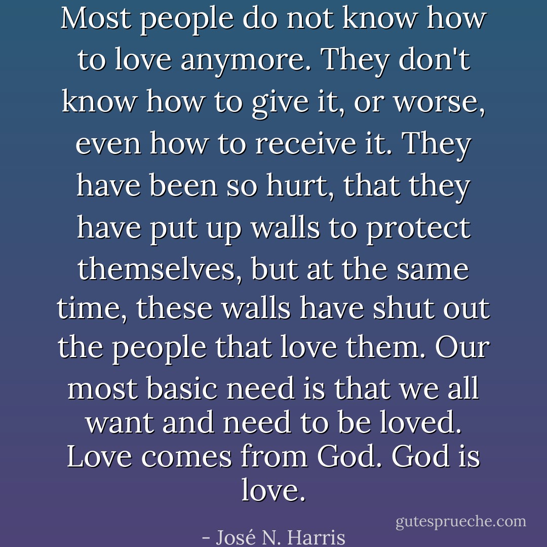 Most people do not know how to love anymore. They don't know how to give it, or worse, even how to receive it. They have been so hurt, that they have put up walls to protect themselves, but at the same time, these walls have shut out the people that love them. Our most basic need is that we all want and need to be loved. Love comes from God. God is love. - José N. Harris