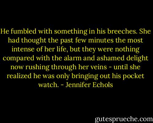He fumbled with something in his breeches. She had thought the past few minutes the most intense of her life, but they were nothing compared with the alarm and ashamed delight now rushing through her veins - until she realized he was only bringing out his pocket watch. - Jennifer Echols