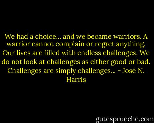 We had a choice... and we became warriors. A warrior cannot complain or regret anything. Our lives are filled with endless challenges. We do not look at challenges as either good or bad. Challenges are simply challenges... - José N. Harris