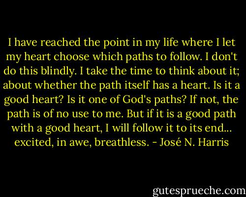 I have reached the point in my life where I let my heart choose which paths to follow. I don't do this blindly. I take the time to think about it; about whether the path itself has a heart. Is it a good heart? Is it one of God's paths? If not, the path is of no use to me. But if it is a good path with a good heart, I will follow it to its end... excited, in awe, breathless. - José N. Harris