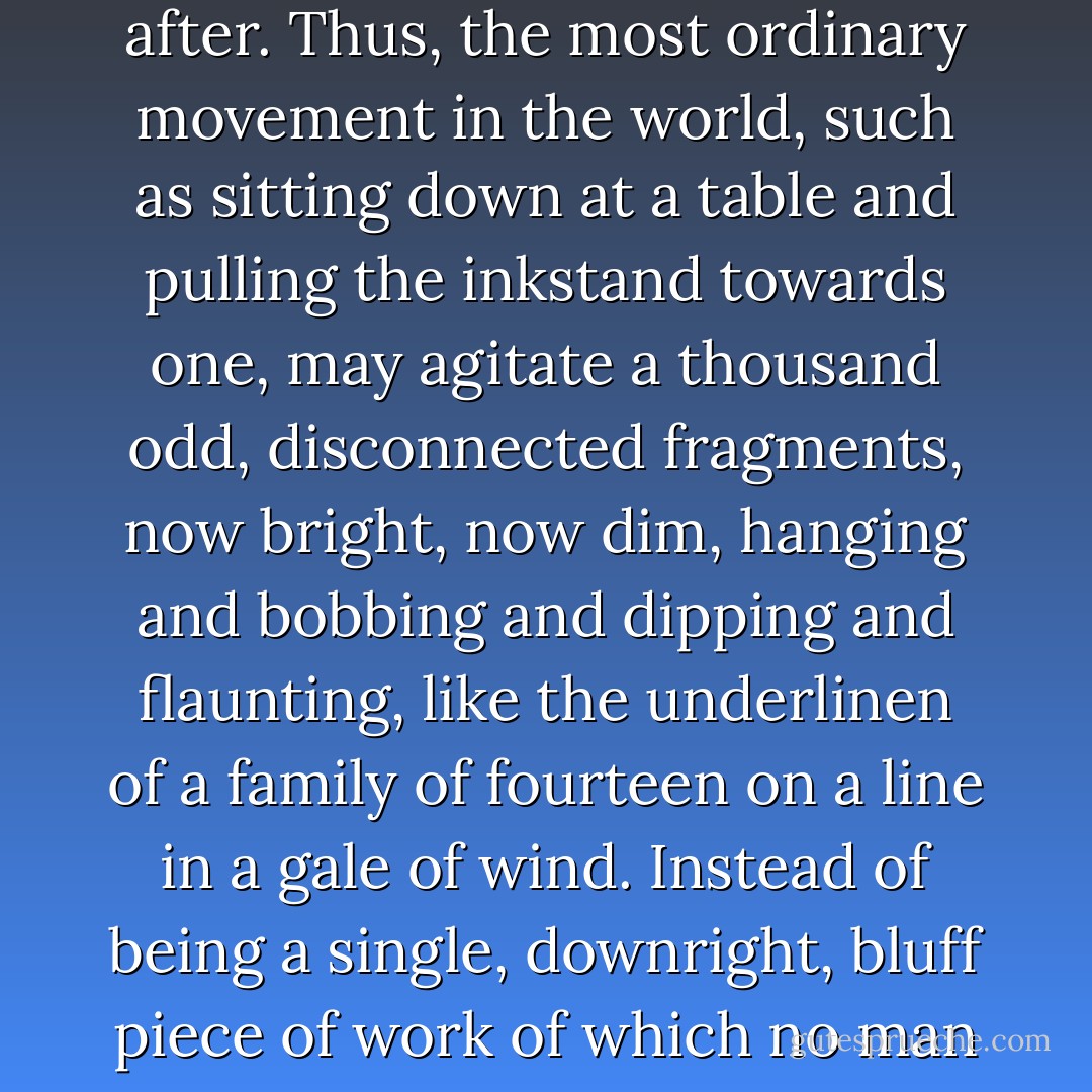 Memory is the seamstress, and a capricious one at that. Memory runs her needle in and out, up and down, hither and thither. We know not what comes next, or what follows after. Thus, the most ordinary movement in the world, such as sitting down at a table and pulling the inkstand towards one, may agitate a thousand odd, disconnected fragments, now bright, now dim, hanging and bobbing and dipping and flaunting, like the underlinen of a family of fourteen on a line in a gale of wind. Instead of being a single, downright, bluff piece of work of which no man need feel ashamed, our commonest deeds are set about with a fluttering and flickering of wings, a rising and falling of lights. - Virginia Woolf