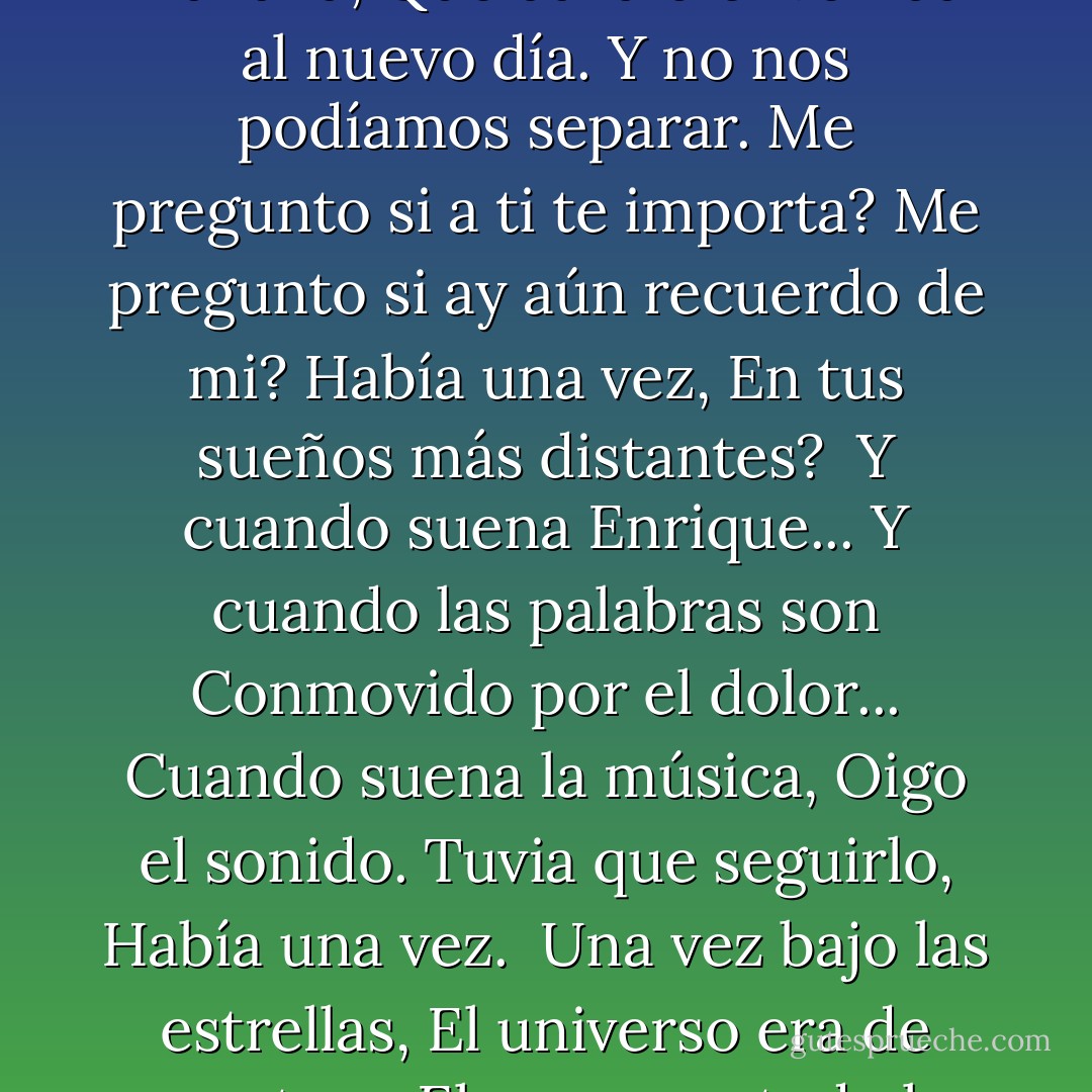 Había una vez,<br />Una vez, cuando fuistes mía.<br />Me acuerdo de cielos,<br />Reflejada en tus ojos.<br />Me pregunto dónde te encuentras?<br />Me pregunto si<br />Piensas en mí?<br />Había una vez<br />En tus sueños más distantes?<br /><br />Por una vez, el mundo era nuevo.<br />Nuestros cuerpos se sentía el rocío de la mañana,<br />Que da la bienvenida al nuevo día.<br />Y no nos podíamos separar.<br />Me pregunto si a ti te importa?<br />Me pregunto si ay aún recuerdo de mi?<br />Había una vez,<br />En tus sueños más distantes?<br /><br />Y cuando suena Enrique...<br />Y cuando las palabras son<br />Conmovido por el dolor...<br />Cuando suena la música,<br />Oigo el sonido.<br />Tuvia que seguirlo,<br />Había una vez.<br /><br />Una vez bajo las estrellas,<br />El universo era de nosotros.<br />El amor era todo lo que yo sabía<br />Y todo lo que sabía eras tu.<br />Me pregunto si usted sabe?<br />Me pregunto si te piensas en eso?<br />Había una vez<br />En tus sueños más distantes?<br /><br />Había una vez<br />En tus sueños más distantes,<br />que te recuerdas de mi? - José N. Harris