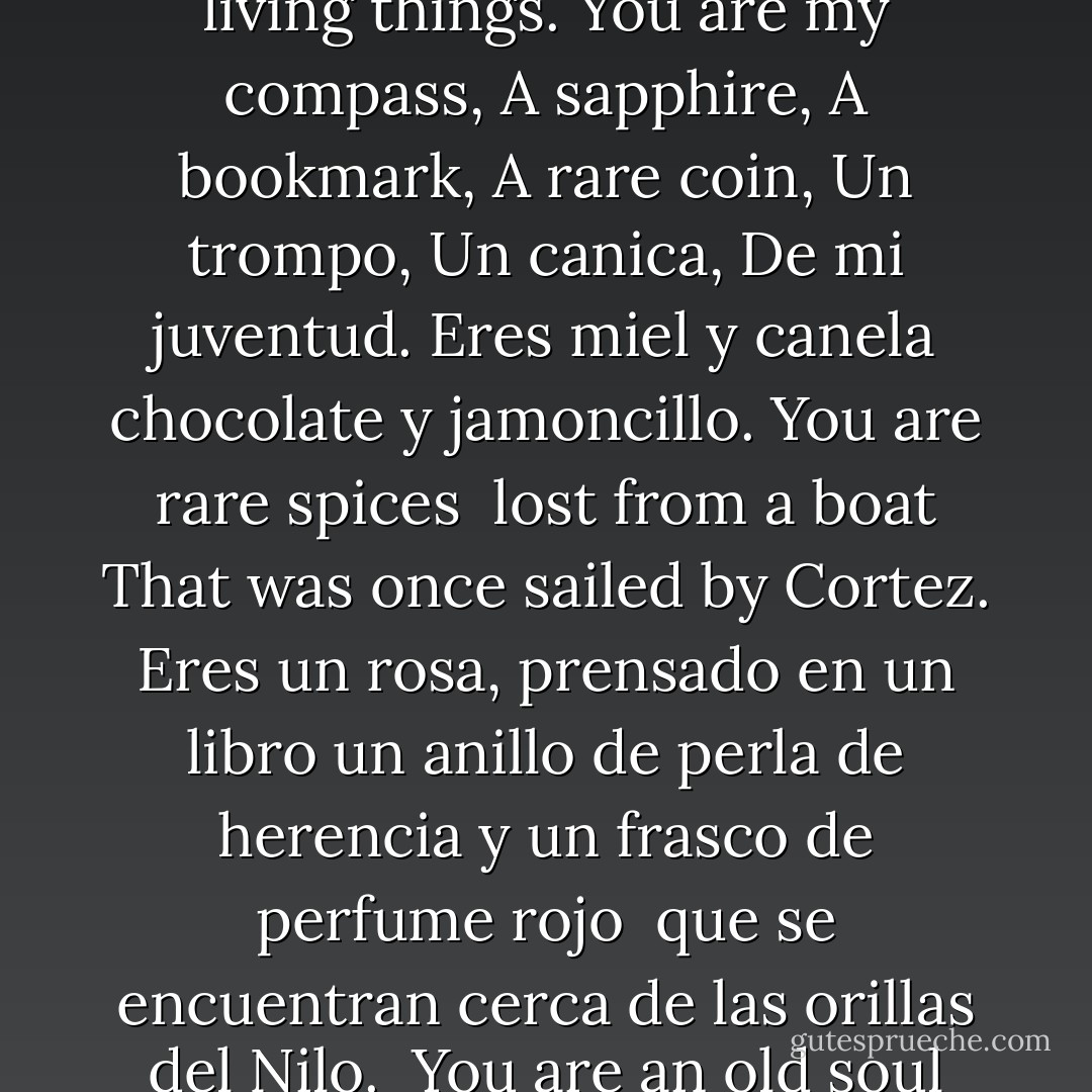 Eres es la explosión de rosas en un cuarto oscuro.<br />O el sabor inesperado y dulce en el té que tomamos en Starbucks<br />You are the moon that gives midnight its meaning.<br />And the explanation of water for all living things.<br />You are my compass,<br />A sapphire,<br />A bookmark,<br />A rare coin,<br />Un trompo,<br />Un canica,<br />De mi juventud.<br />Eres miel y canela<br />chocolate y jamoncillo.<br />You are rare spices <br />lost from a boat<br />That was once sailed by Cortez.<br />Eres un rosa, prensado en un libro<br />un anillo de perla de herencia<br />y un frasco de perfume rojo <br />que se encuentran cerca de las orillas del Nilo.<br /><br />You are an old soul from an ancient place,<br />A thousand years and centuries and milleniums ago.<br />And you have traveld all this way…<br />Just so that I could love you…<br />And,<br />I do. - José N. Harris