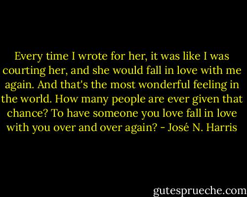 Every time I wrote for her, it was like I was courting her, and she would fall in love with me again. And that's the most wonderful feeling in the world. How many people are ever given that chance? To have someone you love fall in love with you over and over again? - José N. Harris