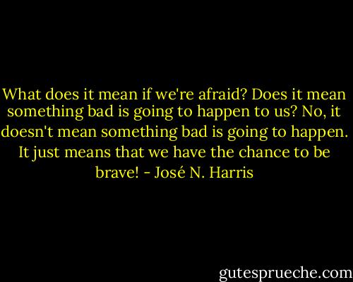 What does it mean if we're afraid? Does it mean something bad is going to happen to us? No, it doesn't mean something bad is going to happen. It just means that we have the chance to be brave! - José N. Harris