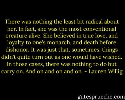 There was nothing the least bit radical about her. In fact, she was the most conventional creature alive. She believed in true love, and loyalty to one's monarch, and death before dishonor. It was just that, sometimes, things didn't quite turn out as one would have wished. In those cases, there was nothing to do but carry on. And on and on and on. - Lauren Willig