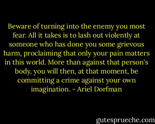 Beware of turning into the enemy you most fear. All it takes is to lash out violently at someone who has done you some grievous harm, proclaiming that only your pain matters in this world. More than against that person's body, you will then, at that moment, be committing a crime against your own imagination. - Ariel Dorfman