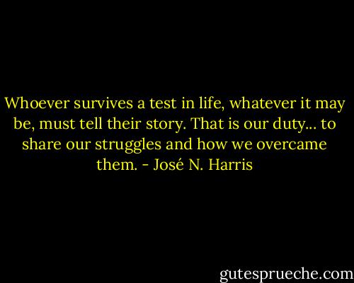 Whoever survives a test in life, whatever it may be, must tell their story. That is our duty... to share our struggles and how we overcame them. - José N. Harris
