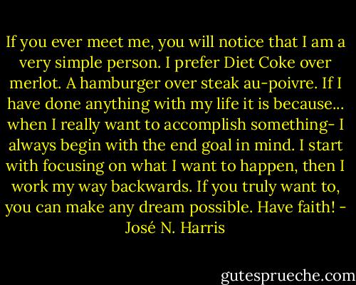 If you ever meet me, you will notice that I am a very simple person. I prefer Diet Coke over merlot. A hamburger over steak au-poivre. If I have done anything with my life it is because... when I really want to accomplish something- I always begin with the end goal in mind. I start with focusing on what I want to happen, then I work my way backwards. If you truly want to, you can make any dream possible. Have faith! - José N. Harris