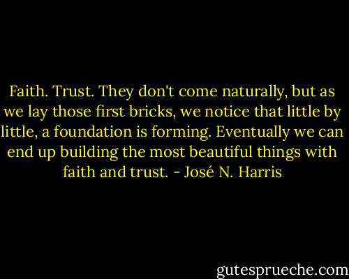 Faith. Trust. They don't come naturally, but as we lay those first bricks, we notice that little by little, a foundation is forming. Eventually we can end up building the most beautiful things with faith and trust. - José N. Harris