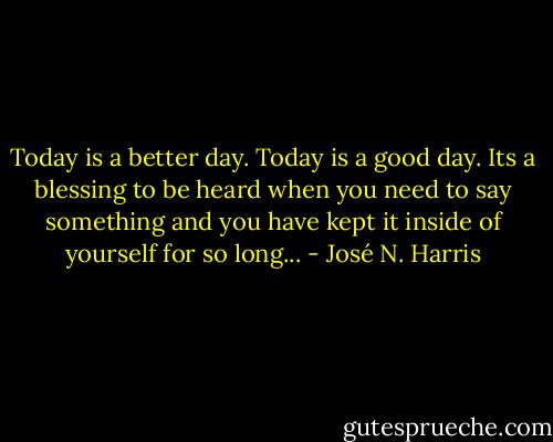 Today is a better day. Today is a good day. Its a blessing to be heard when you need to say something and you have kept it inside of yourself for so long... - José N. Harris