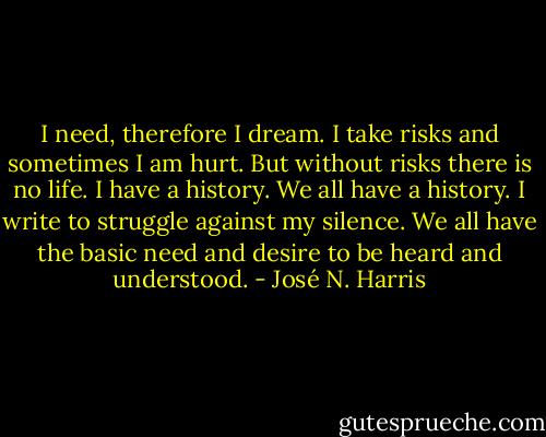 I need, therefore I dream. I take risks and sometimes I am hurt. But without risks there is no life. I have a history. We all have a history. I write to struggle against my silence. We all have the basic need and desire to be heard and understood. - José N. Harris