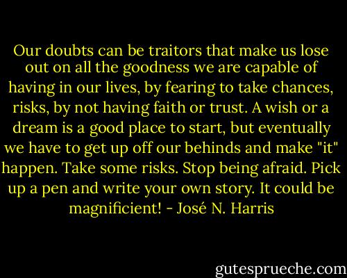 Our doubts can be traitors that make us lose out on all the goodness we are capable of having in our lives, by fearing to take chances, risks, by not having faith or trust. A wish or a dream is a good place to start, but eventually we have to get up off our behinds and make "it" happen. Take some risks. Stop being afraid. Pick up a pen and write your own story. It could be magnificient! - José N. Harris