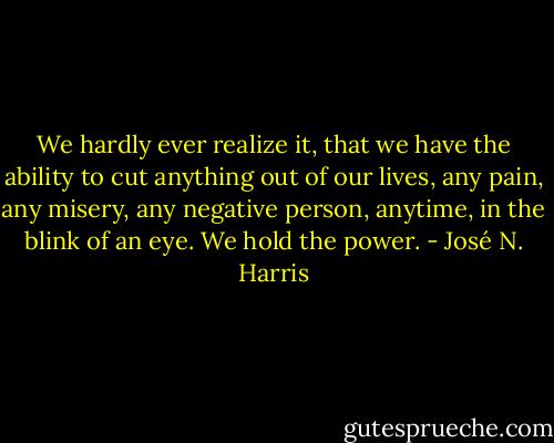 We hardly ever realize it, that we have the ability to cut anything out of our lives, any pain, any misery, any negative person, anytime, in the blink of an eye. We hold the power. - José N. Harris