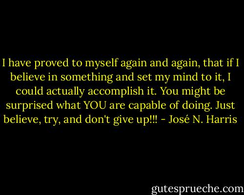 I have proved to myself again and again, that if I believe in something and set my mind to it, I could actually accomplish it. You might be surprised what YOU are capable of doing. Just believe, try, and don't give up!!! - José N. Harris