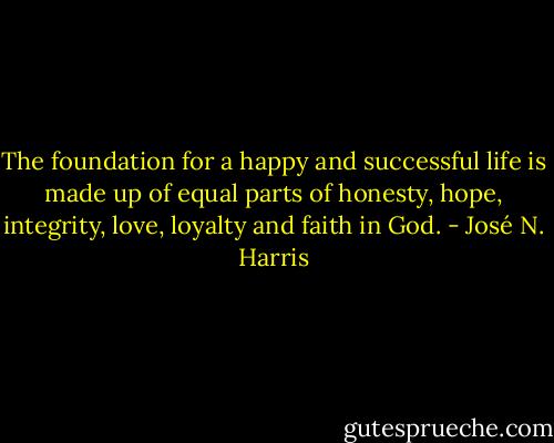 The foundation for a happy and successful life is made up of equal parts of honesty, hope, integrity, love, loyalty and faith in God. - José N. Harris