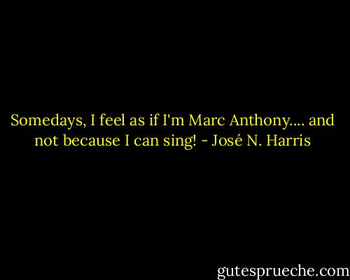 Somedays, I feel as if I'm Marc Anthony.... and not because I can sing! - José N. Harris