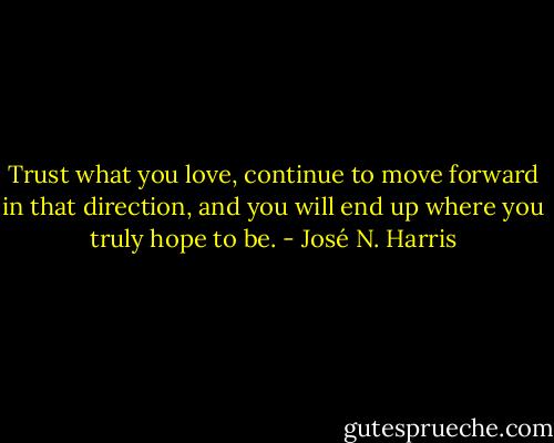 Trust what you love, continue to move forward in that direction, and you will end up where you truly hope to be. - José N. Harris