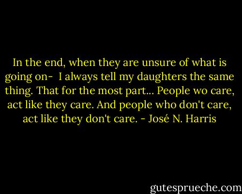 In the end, when they are unsure of what is going on- <br />I always tell my daughters the same thing.<br />That for the most part...<br />People wo care, act like they care.<br />And people who don't care, act like they don't care. - José N. Harris
