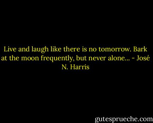 Live and laugh like there is no tomorrow.<br />Bark at the moon frequently, but never alone... - José N. Harris