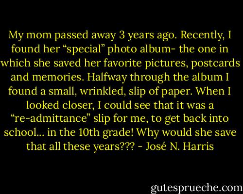 My mom passed away 3 years ago. Recently, I found her “special” photo album- the one in which she saved her favorite pictures, postcards and memories. Halfway through the album I found a small, wrinkled, slip of paper. When I looked closer, I could see that it was a “re-admittance” slip for me, to get back into school... in the 10th grade! Why would she save that all these years??? - José N. Harris