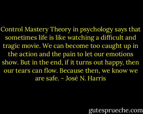 Control Mastery Theory in psychology says that sometimes life is like watching a difficult and tragic movie. We can become too caught up in the action and the pain to let our emotions show. But in the end, if it turns out happy, then our tears can flow. Because then, we know we are safe. - José N. Harris