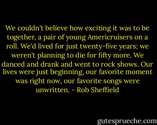 We couldn't believe how exciting it was to be together, a pair of young Americruisers on a roll. We'd lived for just twenty-five years; we weren't planning to die for fifty more. We danced and drank and went to rock shows. Our lives were just beginning, our favorite moment was right now, our favorite songs were unwritten. - Rob Sheffield