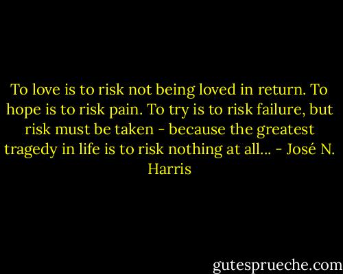 To love is to risk not being loved in return. To hope is to risk pain. To try is to risk failure, but risk must be taken - because the greatest tragedy in life is to risk nothing at all... - José N. Harris